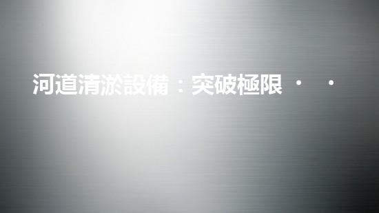 河道清淤設備：突破極限，解放河流！